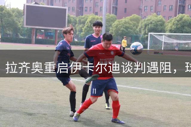 拉齐奥重启伊卡尔迪谈判遇阻，球员仍未点头