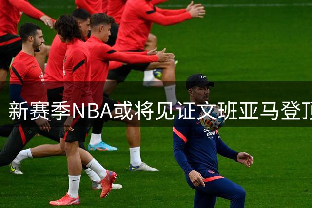 新赛季NBA或将见证文班亚马登顶之路
