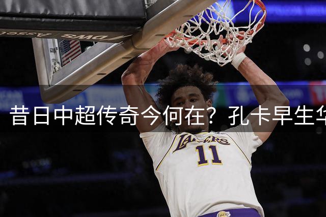 昔日中超传奇今何在？孔卡早生华发 许家印身陷囹圄