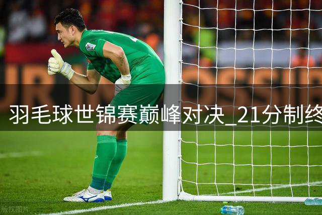 羽毛球世锦赛巅峰对决 21分制终章谁能问鼎