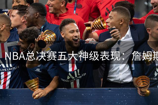 NBA总决赛五大神级表现：詹姆斯领衔，乔丹仅列第二